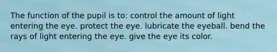 The function of the pupil is to: control the amount of light entering the eye. protect the eye. lubricate the eyeball. bend the rays of light entering the eye. give the eye its color.