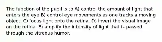 The function of the pupil is to A) control the amount of light that enters the eye B) control eye movements as one tracks a moving object. C) focus light onto the retina. D) invert the visual image on the retina. E) amplify the intensity of light that is passed through the vitreous humor.