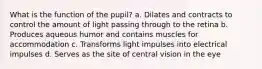 What is the function of the pupil? a. Dilates and contracts to control the amount of light passing through to the retina b. Produces aqueous humor and contains muscles for accommodation c. Transforms light impulses into electrical impulses d. Serves as the site of central vision in the eye