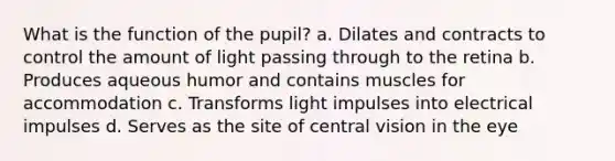 What is the function of the pupil? a. Dilates and contracts to control the amount of light passing through to the retina b. Produces aqueous humor and contains muscles for accommodation c. Transforms light impulses into electrical impulses d. Serves as the site of central vision in the eye