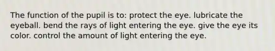 The function of the pupil is to: protect the eye. lubricate the eyeball. bend the rays of light entering the eye. give the eye its color. control the amount of light entering the eye.