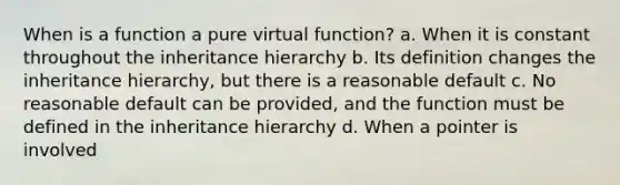 When is a function a pure virtual function? a. When it is constant throughout the inheritance hierarchy b. Its definition changes the inheritance hierarchy, but there is a reasonable default c. No reasonable default can be provided, and the function must be defined in the inheritance hierarchy d. When a pointer is involved