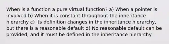 When is a function a pure virtual function? a) When a pointer is involved b) When it is constant throughout the inheritance hierarchy c) Its definition changes in the inheritance hierarchy, but there is a reasonable default d) No reasonable default can be provided, and it must be defined in the inheritance hierarchy