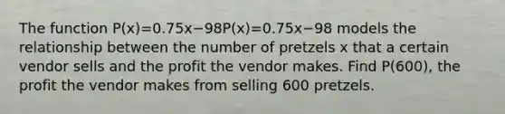 The function P(x)=0.75x−98P(x)=0.75x−98 models the relationship between the number of pretzels x that a certain vendor sells and the profit the vendor makes. Find P(600), the profit the vendor makes from selling 600 pretzels.