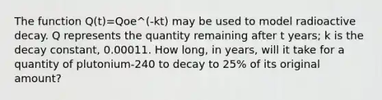 The function Q(t)=Qoe^(-kt) may be used to model radioactive decay. Q represents the quantity remaining after t years; k is the decay constant, 0.00011. How long, in years, will it take for a quantity of plutonium-240 to decay to 25% of its original amount?