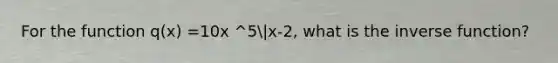 For the function q(x) =10x ^5|x-2, what is the inverse function?