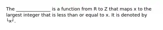 The _______________ is a function from R to Z that maps x to the largest integer that is <a href='https://www.questionai.com/knowledge/k7BtlYpAMX-less-than' class='anchor-knowledge'>less than</a> or equal to x. It is denoted by └x┘.