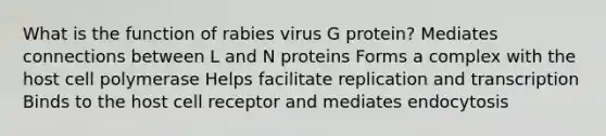 What is the function of rabies virus G protein? Mediates connections between L and N proteins Forms a complex with the host cell polymerase Helps facilitate replication and transcription Binds to the host cell receptor and mediates endocytosis