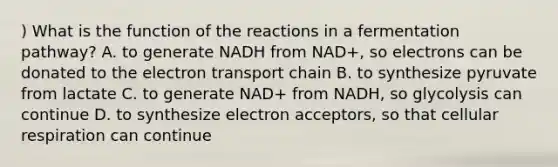 ) What is the function of the reactions in a fermentation pathway? A. to generate NADH from NAD+, so electrons can be donated to <a href='https://www.questionai.com/knowledge/k57oGBr0HP-the-electron-transport-chain' class='anchor-knowledge'>the electron transport chain</a> B. to synthesize pyruvate from lactate C. to generate NAD+ from NADH, so glycolysis can continue D. to synthesize electron acceptors, so that <a href='https://www.questionai.com/knowledge/k1IqNYBAJw-cellular-respiration' class='anchor-knowledge'>cellular respiration</a> can continue