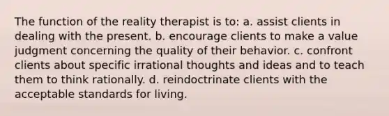 The function of the reality therapist is to: a. ​assist clients in dealing with the present. b. ​encourage clients to make a value judgment concerning the quality of their behavior. c. ​confront clients about specific irrational thoughts and ideas and to teach them to think rationally. d. ​reindoctrinate clients with the acceptable standards for living.