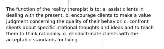 The function of the reality therapist is to: a. assist clients in dealing with the present. b. encourage clients to make a value judgment concerning the quality of their behavior. c. confront clients about specific irrational thoughts and ideas and to teach them to think rationally. d. reindoctrinate clients with the acceptable standards for living.