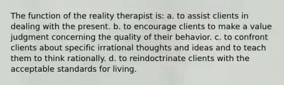 The function of the reality therapist is: a. to assist clients in dealing with the present. b. to encourage clients to make a value judgment concerning the quality of their behavior. c. to confront clients about specific irrational thoughts and ideas and to teach them to think rationally. d. to reindoctrinate clients with the acceptable standards for living.