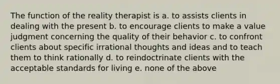 The function of the reality therapist is a. to assists clients in dealing with the present b. to encourage clients to make a value judgment concerning the quality of their behavior c. to confront clients about specific irrational thoughts and ideas and to teach them to think rationally d. to reindoctrinate clients with the acceptable standards for living e. none of the above