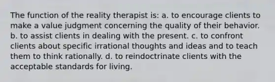 The function of the reality therapist is: a. to encourage clients to make a value judgment concerning the quality of their behavior. b. to assist clients in dealing with the present. c. to confront clients about specific irrational thoughts and ideas and to teach them to think rationally. d. to reindoctrinate clients with the acceptable standards for living.