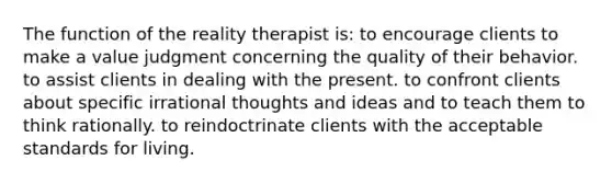 The function of the reality therapist is: to encourage clients to make a value judgment concerning the quality of their behavior. to assist clients in dealing with the present. to confront clients about specific irrational thoughts and ideas and to teach them to think rationally. to reindoctrinate clients with the acceptable standards for living.