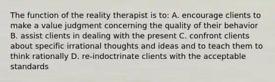 The function of the reality therapist is to: A. encourage clients to make a value judgment concerning the quality of their behavior B. assist clients in dealing with the present C. confront clients about specific irrational thoughts and ideas and to teach them to think rationally D. re-indoctrinate clients with the acceptable standards