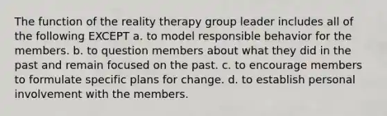 The function of the reality therapy group leader includes all of the following EXCEPT a. to model responsible behavior for the members. b. to question members about what they did in the past and remain focused on the past. c. to encourage members to formulate specific plans for change. d. to establish personal involvement with the members.