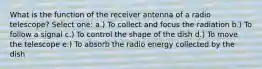 What is the function of the receiver antenna of a radio telescope? Select one: a.​) To collect and focus the radiation b.​) To follow a signal c.​) To control the shape of the dish d.​) To move the telescope e.​) To absorb the radio energy collected by the dish