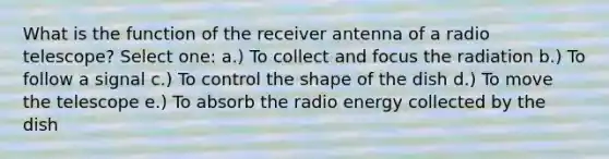 What is the function of the receiver antenna of a radio telescope? Select one: a.​) To collect and focus the radiation b.​) To follow a signal c.​) To control the shape of the dish d.​) To move the telescope e.​) To absorb the radio energy collected by the dish