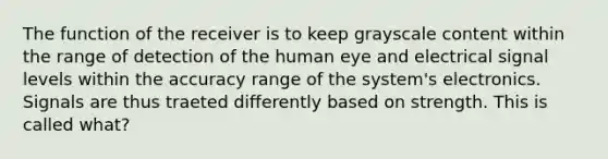 The function of the receiver is to keep grayscale content within the range of detection of the human eye and electrical signal levels within the accuracy range of the system's electronics. Signals are thus traeted differently based on strength. This is called what?