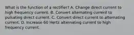 What is the function of a rectifier? A. Change direct current to high frequency current. B. Convert alternating current to pulsating direct current. C. Convert direct current to alternating current. D. Increase 60 Hertz alternating current to high frequency current.