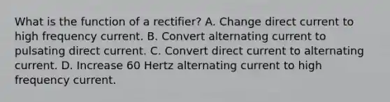 What is the function of a rectifier? A. Change direct current to high frequency current. B. Convert alternating current to pulsating direct current. C. Convert direct current to alternating current. D. Increase 60 Hertz alternating current to high frequency current.