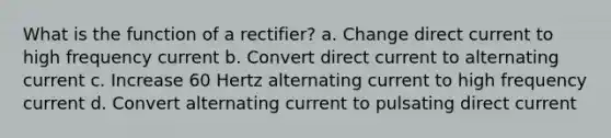 What is the function of a rectifier? a. Change direct current to high frequency current b. Convert direct current to alternating current c. Increase 60 Hertz alternating current to high frequency current d. Convert alternating current to pulsating direct current