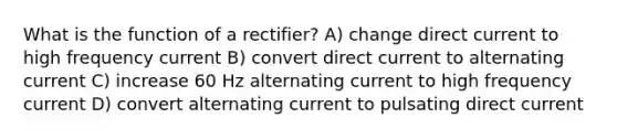 What is the function of a rectifier? A) change direct current to high frequency current B) convert direct current to alternating current C) increase 60 Hz alternating current to high frequency current D) convert alternating current to pulsating direct current