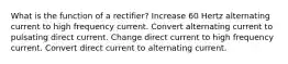 What is the function of a rectifier? Increase 60 Hertz alternating current to high frequency current. Convert alternating current to pulsating direct current. Change direct current to high frequency current. Convert direct current to alternating current.