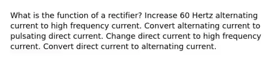 What is the function of a rectifier? Increase 60 Hertz alternating current to high frequency current. Convert alternating current to pulsating direct current. Change direct current to high frequency current. Convert direct current to alternating current.