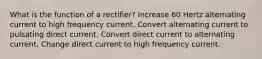 What is the function of a rectifier? Increase 60 Hertz alternating current to high frequency current. Convert alternating current to pulsating direct current. Convert direct current to alternating current. Change direct current to high frequency current.