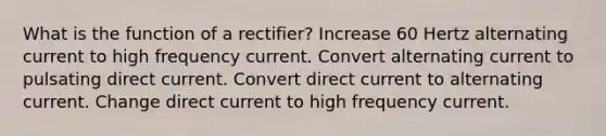 What is the function of a rectifier? Increase 60 Hertz alternating current to high frequency current. Convert alternating current to pulsating direct current. Convert direct current to alternating current. Change direct current to high frequency current.