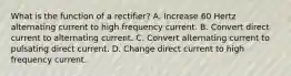 What is the function of a rectifier? A. Increase 60 Hertz alternating current to high frequency current. B. Convert direct current to alternating current. C. Convert alternating current to pulsating direct current. D. Change direct current to high frequency current.