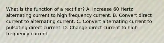 What is the function of a rectifier? A. Increase 60 Hertz alternating current to high frequency current. B. Convert direct current to alternating current. C. Convert alternating current to pulsating direct current. D. Change direct current to high frequency current.