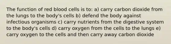 The function of red blood cells is to: a) carry carbon dioxide from the lungs to the body's cells b) defend the body against infectious organisms c) carry nutrients from the digestive system to the body's cells d) carry oxygen from the cells to the lungs e) carry oxygen to the cells and then carry away carbon dioxide