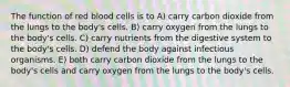 The function of red blood cells is to A) carry carbon dioxide from the lungs to the body's cells. B) carry oxygen from the lungs to the body's cells. C) carry nutrients from the digestive system to the body's cells. D) defend the body against infectious organisms. E) both carry carbon dioxide from the lungs to the body's cells and carry oxygen from the lungs to the body's cells.