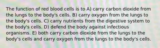 The function of red blood cells is to A) carry carbon dioxide from the lungs to the body's cells. B) carry oxygen from the lungs to the body's cells. C) carry nutrients from the digestive system to the body's cells. D) defend the body against infectious organisms. E) both carry carbon dioxide from the lungs to the body's cells and carry oxygen from the lungs to the body's cells.