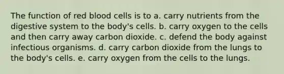 The function of red blood cells is to a. carry nutrients from the digestive system to the body's cells. b. carry oxygen to the cells and then carry away carbon dioxide. c. defend the body against infectious organisms. d. carry carbon dioxide from the lungs to the body's cells. e. carry oxygen from the cells to the lungs.