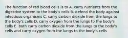 The function of red blood cells is to A. carry nutrients from the digestive system to the body's cells B. defend the body against infectious organisms C. carry carbon dioxide from the lungs to the body's cells D. carry oxygen from the lungs to the body's cells E. both carry carbon dioxide from the lungs to the body's cells and carry oxygen from the lungs to the body's cells