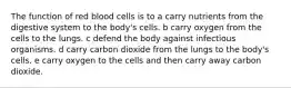 The function of red blood cells is to a carry nutrients from the digestive system to the body's cells. b carry oxygen from the cells to the lungs. c defend the body against infectious organisms. d carry carbon dioxide from the lungs to the body's cells. e carry oxygen to the cells and then carry away carbon dioxide.