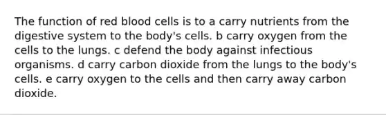 The function of red blood cells is to a carry nutrients from the digestive system to the body's cells. b carry oxygen from the cells to the lungs. c defend the body against infectious organisms. d carry carbon dioxide from the lungs to the body's cells. e carry oxygen to the cells and then carry away carbon dioxide.