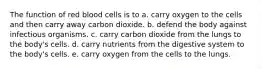 The function of red blood cells is to a. carry oxygen to the cells and then carry away carbon dioxide. b. defend the body against infectious organisms. c. carry carbon dioxide from the lungs to the body's cells. d. carry nutrients from the digestive system to the body's cells. e. carry oxygen from the cells to the lungs.