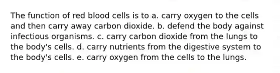 The function of red blood cells is to a. carry oxygen to the cells and then carry away carbon dioxide. b. defend the body against infectious organisms. c. carry carbon dioxide from the lungs to the body's cells. d. carry nutrients from the digestive system to the body's cells. e. carry oxygen from the cells to the lungs.