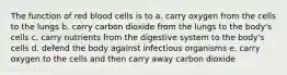 The function of red blood cells is to a. carry oxygen from the cells to the lungs b. carry carbon dioxide from the lungs to the body's cells c. carry nutrients from the digestive system to the body's cells d. defend the body against infectious organisms e. carry oxygen to the cells and then carry away carbon dioxide