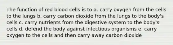 The function of red blood cells is to a. carry oxygen from the cells to the lungs b. carry carbon dioxide from the lungs to the body's cells c. carry nutrients from the digestive system to the body's cells d. defend the body against infectious organisms e. carry oxygen to the cells and then carry away carbon dioxide