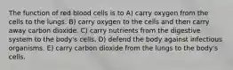 The function of red blood cells is to A) carry oxygen from the cells to the lungs. B) carry oxygen to the cells and then carry away carbon dioxide. C) carry nutrients from the digestive system to the body's cells. D) defend the body against infectious organisms. E) carry carbon dioxide from the lungs to the body's cells.