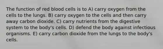 The function of red blood cells is to A) carry oxygen from the cells to the lungs. B) carry oxygen to the cells and then carry away carbon dioxide. C) carry nutrients from the digestive system to the body's cells. D) defend the body against infectious organisms. E) carry carbon dioxide from the lungs to the body's cells.