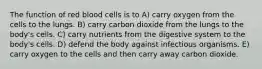 The function of red blood cells is to A) carry oxygen from the cells to the lungs. B) carry carbon dioxide from the lungs to the body's cells. C) carry nutrients from the digestive system to the body's cells. D) defend the body against infectious organisms. E) carry oxygen to the cells and then carry away carbon dioxide.