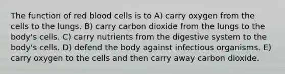 The function of red blood cells is to A) carry oxygen from the cells to the lungs. B) carry carbon dioxide from the lungs to the body's cells. C) carry nutrients from the digestive system to the body's cells. D) defend the body against infectious organisms. E) carry oxygen to the cells and then carry away carbon dioxide.