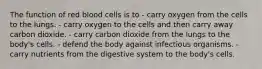 The function of red blood cells is to - carry oxygen from the cells to the lungs. - carry oxygen to the cells and then carry away carbon dioxide. - carry carbon dioxide from the lungs to the body's cells. - defend the body against infectious organisms. - carry nutrients from the digestive system to the body's cells.